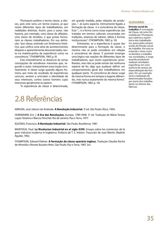 35
História - História Moderna II
Thompson prefere o termo classe, a clas-
ses, pois este seria um termo evasivo, já que
reúne diferentes tipos de trabalhadores, em
realidades distintas. Assim, para o autor, não
haveria, por exemplo, uma classe de alfaiates,
uma classe de tecelões, e que juntas forma-
riam as classes trabalhadoras. Em sua defini-
ção: “por classe, entendo um fenômeno histó-
rico, que unifica uma série de acontecimentos
díspares e aparentemente desconectados, tan-
to na matéria-prima da experiência como na
consciência.” (THOMPSON, 1987, p. 9)
Este entendimento se distancia de certas
concepções de estudiosos marxistas que, se-
gundo o autor, interpretaram essa noção erro-
neamente. A classe surge quando alguns ho-
mens, por meio do resultado de experiências
comuns, sentem e articulam a identidade de
seus interesses, contra outros homens cujos
interesses geralmente se opõem.
“A experiência de classe é determinada,
em grande medida, pelas relações de produ-
ção...”. Já outro aspecto, intimamente ligado a
formação da classe é a consciência de classe.
Esta “... é a forma como essas experiências são
tratadas em termos culturais: encarnadas em
tradições, sistemas de valores, idéias e formas
institucionais”. (THOMPSON, 1987, p. 10)
Entretanto, se a experiência é quase tão
determinante para a formação da classe, o
mesmo não se pode considerar em relação
à consciência de classe. É possível enxergar
uma lógica nas reações de diferentes tipos de
trabalhadores, que vivem experiências seme-
lhantes, mas não se pode extrair daí nenhuma
espécie de lei, algo que pudesse definir um
comportamento geral dos trabalhadores em
qualquer parte. “A consciência de classe surge
da mesma forma em tempos e lugares diferen-
tes, mas nunca exatamente da mesma forma”.
(THOMPSON, 1987, p. 10)
2.8 Referências
ARRUDA, José Jobson de Andrade. A Revolução Industrial. 3a
ed. São Paulo: Ática, 1994.
HOBSBAWM, Eric J. A Era das Revoluções. Europa, 1789-1848. 3a
ed. Tradução de Maria Tereza
Lopes Teixeira e Marcos Penchel. Rio de Janeiro: Paz e Terra, 1977.
IGLÉSIAS, Francisco. A Revolução Industrial. São Paulo: Brasiliense, 1981.
MANTOUX, Paul. La Rivolucion Industrial en el siglo XVIII. Ensayo sobre los comienzos de la
gran industria moderna in Inglaterra. Prefacio de T. S. Ashton. Traucción de Juan Martin. Madrid:
Aguilar, 1962.
THOMPSON, Edward Palmer. A formação da classe operária inglesa. Tradução Claudia Rocha
de Almeida e Renato Busatto Neto. São Paulo: Paz e Terra, 1987, 3vs.
Glossário
Divisão social do
trabalho: A concepção
de Classe, tal como for-
mulada por Thompson,
que valoriza a experi-
ência dos trabalhado-
res, passa pela compre-
ensão da Divisão social
do trabalho. Por esta se
entende o meio como
se distribui o trabalho
nas sociedades, e surge
quando produtores
realizam atividades
específicas em cons-
quência do avanço da
especialização das fun-
ções. Em um exemplo
seria a realização de
determinadas funções
por parte dos trabalha-
dores no interior das
fábricas.
 