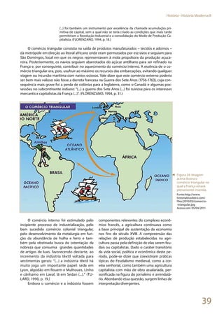 39
História - História Moderna II
(...) foi também um instrumento por excelência da chamada acumulação pri-
mitiva de capital, sem a qual não se teria criado as condições que mais tarde
permitiriam a Revolução Industrial e a consolidação do Modo de Produção Ca-
pitalista. (FLORENZANO, 1994, p. 18.)
O comércio triangular consistia na saída de produtos manufaturados – tecidos e adornos –
da metrópole em direção ao litoral africano onde eram permutados por escravos e seguiam para
São Domingos, local em que os negros representavam à mola propulsora da produção açuca-
reira. Posteriormente, os navios seguiam abarrotados do açúcar antilhano para ser refinado na
França e, por conseguinte, contribuir no aquecimento do comércio interno. A essência de o co-
mércio triangular era, pois, usufruir ao máximo os recursos das embarcações, evitando qualquer
viagem ou incursão marítima com navios ociosos. Vale dizer que este comércio externo poderia
ser bem mais valioso não fosse a derrota francesa na Guerra dos Sete Anos (1756-1763), cuja con-
sequência mais grave foi a perda de colônias para a Inglaterra, como o Canadá e algumas pos-
sessões no subcontinente indiano: “(...) a guerra dos Sete Anos (...) foi ruinosa para os interesses
mercantis e capitalistas da França (...)”. (FLORENZANO, 1994, p. 31.)
O comércio interno foi estimulado pelo
incipiente processo de industrialização, pelo
bem sucedido comércio colonial triangular,
pelo desenvolvimento da metalurgia em fun-
ção da abundância de hulha e ferro e tam-
bém pela obstinada busca de ostentação da
nobreza que consumia grandes quantidades
de artigos de luxo, favorecendo destarte, ao
incremento da indústria têxtil voltada para
vestimentas gerais: “(...) a indústria têxtil há
muito joga um importante papel: seda em
Lyon, algodão em Rouem e Mulhoues, Linho
e cânhamo em Laval, lã em Sedan (...).” (TU-
LARD, 1990, p. 19.)
Embora o comércio e a indústria fossem
componentes relevantes do complexo econô-
mico francês, a agricultura continuava como
a base principal de sustentação da economia
nos fins do século XVIII. A compreensão das
relações de produção estabelecidas na agri-
cultura passa pela definição de elas serem feu-
dais ou capitalistas. Dado o caráter transitório
da vida social, política e econômica deste pe-
ríodo, pode-se dizer que coexistiram práticas
típicas do Feudalismo medieval, como a cor-
véia senhorial, como também uma agricultura
capitalista com mão de obra assalariada, per-
sonificada na figura do jornaleiro e arrendatá-
rio. Abordando essa questão, surgem linhas de
interpretação divergentes.
◄ Figura 24: Imagem
acima ilustra o
comércio triangular no
qual a França estava
plenamente inserida.
Fonte:http://www.
historiabrasileira.com/
files/2010/03/comercio-
-triangular.jpg
Acesso em: 05/04/2011.
 