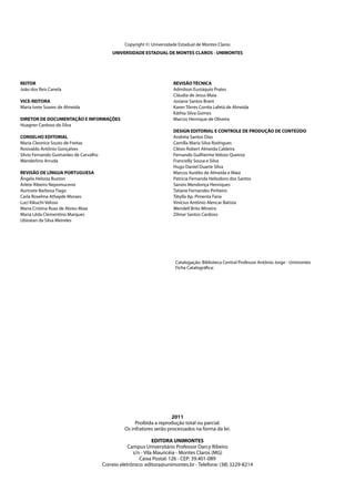 2011
Proibida a reprodução total ou parcial.
Os infratores serão processados na forma da lei.
EDITORA UNIMONTES
Campus Universitário Professor Darcy Ribeiro
s/n - Vila Mauricéia - Montes Claros (MG)
Caixa Postal: 126 - CEP: 39.401-089
Correio eletrônico: editora@unimontes.br - Telefone: (38) 3229-8214
Catalogação: Biblioteca Central Professor Antônio Jorge - Unimontes
Ficha Catalográfica:
Copyright ©: Universidade Estadual de Montes Claros
UNIVERSIDADE ESTADUAL DE MONTES CLAROS - UNIMONTES
REITOR
João dos Reis Canela
VICE-REITORA
Maria Ivete Soares de Almeida
DIRETOR DE DOCUMENTAÇÃO E INFORMAÇÕES
Huagner Cardoso da Silva
CONSELHO EDITORIAL
Maria Cleonice Souto de Freitas
Rosivaldo Antônio Gonçalves
Sílvio Fernando Guimarães de Carvalho
Wanderlino Arruda
REVISÃO DE LÍNGUA PORTUGUESA
Ângela Heloiza Buxton
Arlete Ribeiro Nepomuceno
Aurinete Barbosa Tiago
Carla Roselma Athayde Moraes
Luci Kikuchi Veloso
Maria Cristina Ruas de Abreu Maia
Maria Lêda Clementino Marques
Ubiratan da Silva Meireles
REVISÃO TÉCNICA
Admilson Eustáquio Prates
Cláudia de Jesus Maia
Josiane Santos Brant
Karen Tôrres Corrêa Lafetá de Almeida
Káthia Silva Gomes
Marcos Henrique de Oliveira
DESIGN EDITORIAL E CONTROLE DE PRODUÇÃO DE CONTEÚDO
Andréia Santos Dias
Camilla Maria Silva Rodrigues
Clésio Robert Almeida Caldeira
Fernando Guilherme Veloso Queiroz
Francielly Sousa e Silva
Hugo Daniel Duarte Silva
Marcos Aurélio de Almeida e Maia
Patrícia Fernanda Heliodoro dos Santos
Sanzio Mendonça Henriques
Tatiane Fernandes Pinheiro
Tátylla Ap. Pimenta Faria
Vinícius Antônio Alencar Batista
Wendell Brito Mineiro
Zilmar Santos Cardoso
 
