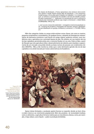 40
UAB/Unimontes - 6º Período
Na véspera da Revolução, a França apresentava uma estrutura sócio-econô-
mica agrária e feudal. Agrária porque 80% da população (...) era camponesa.
Feudal, porque a forma pela qual o trabalho era realizado (...) e a maneira pela
qual os senhores se apropriavam do trabalho e do fruto do trabalho produzi-
do pelos camponeses (...) implicavam na manutenção de usos e costumes (o
conjunto das instituições jurídicas) cujas origens remontavam a Idade Média.
(FLORENZANO, 1994, p. 16.)
(...) por sua vez a massa de assalariados – esmagadora maioria da população ru-
ral – comporta de jornaleiros, empregados das fazendas, pastores, debulhado-
res que trabalhavam em granjas, vinhateiros e carreteiros (...). (TULARD, 1990, p.
21.)
Além das categorias citadas no campo ainda existiam outras classes, tais como os meeiros,
pequenos proprietários e arrendatários. De qualquer forma, a despeito de divergências interpre-
tativas do panorama econômico rural francês do antigo regime, podemos concluir, caros aca-
dêmicos, que a agricultura era a principal riqueza do país. No entanto, em sua maioria não era
do tipo capitalista, persistindo ainda usos e costumes feudais em seu seio. Pode-se falar, a partir
de Skocpol, que esta agricultura inibia o desenvolvimento da indústria, pois retardava o apareci-
mento de um mercado consumidor devido ao baixo número de pessoas com rendimentos mé-
dios (SKOCPOL, 1985, p. 66). Conclui-se, então, que o setor dominante agrícola não era do tipo
capitalista e era ainda marcado por muitas sobrevivências do feudalismo.
Apesar destas limitações, a produção agrária francesa se expandiu devido ao bom clima,
à ordem interna e ao crescimento populacional. Além dos produtos de necessidade imediata,
como os alimentos, a agricultura fornecia matéria para as manufaturas urbanas, como, por exem-
plo, o trigo, tabaco, uvas e lúpulo – usado na produção de bebidas.
Figura 25: A
França ainda era
essencialmente rural no
final do século XVIII.
Fonte: http://www.clickes-
colar.com.br/wp-content/
uploads/2010/10/nocoes-
-de-periodizacao.jpg
Acesso em: 06/04/2011
►
 