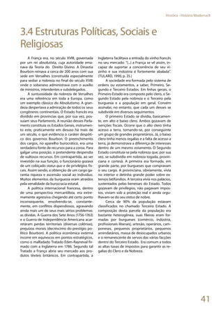 41
História - História Moderna II
3.4 Estruturas Políticas, Sociais e
Religiosas
A França era, no século XVIII, governada
por um rei absolutista, cuja autoridade ema-
nava da Teoria do Direito Divino. A Dinastia
Bourbon reinava a cerca de 200 anos com sua
sede em Versalhes (construída especialmente
para sediar a nobreza no final do século XVII)
onde o soberano administrava com o auxílio
de ministros, intendentes e subdelegados.
A suntuosidade da nobreza de Versalhes
era uma referência em toda a Europa, como
um exemplo clássico do Absolutismo. A gran-
deza despertava a admiração de todos os seus
congêneres continentais. O Estado francês era
dividido em províncias que, por sua vez, pos-
suíam seus Parlaments. A reunião desses Parla-
ments constituía os Estados Gerais, instrumen-
to este, praticamente em desuso há mais de
um século, o que evidencia o caráter despóti-
co dos governos Bourbon. O preenchimento
dos cargos, no aparelho burocrático, era uma
verdadeira fonte de recursos para a coroa. Para
galgar uma posição, o pretendente despendia
de vultosos recursos. Em contrapartida, ao ser
investido na sua função, o funcionário gozava
de um cobiçado status quo e de privilégios fis-
cais. Assim sendo, a obtenção de um cargo ga-
rantia riqueza e ascensão social ao indivíduo.
Muitos elementos da burguesia eram atraídos
pela venalidade da burocracia estatal.
A política internacional francesa, dentro
de uma perspectiva mercantilista, era extre-
mamente agressiva chegando até certo ponto
inconsequente, envolvendo-se, constante-
mente, em conflitos dispendiosos, agravando
ainda mais um de seus mais sérios problemas:
as dívidas. A Guerra dos Sete Anos (1756-1763)
e a Guerra de Independência Americana acar-
retaram perdas territoriais (diversas colônias),
prejuízos morais (decréscimo do prestígio po-
lítico Bourbon). A política econômica externa
incorre em equívocos em pontos estratégicos,
como o malfadado Tratado Éden-Rayneval fir-
mado com a Inglaterra em 1786. Segundo tal
Tratado a França abria seu mercado aos pro-
dutos têxteis britânicos. Em contrapartida, a
Inglaterra facilitava a entrada do vinho francês
no seu mercado: “(...) a França se vê assim, in-
capaz de suportar a concorrência de seu vi-
zinho e sua indústria é fortemente abalada”.
(TULARD, 1990, p. 35.)
A sociedade era formada pelo sistema de
ordens ou estamentos, a saber, Primeiro, Se-
gundo e Terceiro Estados. Em linhas gerais, o
Primeiro Estado era composto pelo clero, o Se-
gundo Estado pela nobreza e o Terceiro pela
burguesia e a população em geral. Convém
assinalar, no entanto, que cada um desses se
subdivide em diversos seguimentos.
O primeiro Estado se dividia, basicamen-
te, em alto e baixo clero. Ambos gozavam de
isenções fiscais. Ocorre que o alto clero tinha
acesso a terra, tornando-se, por conseguinte
um grupo de grandes proprietários. Já, o baixo
clero tinha menos regalias e a falta de acesso a
terra, já demonstrava a diferença de interesses
dentro de um mesmo estamento. O Segundo
Estado constituía-se pela nobreza que, por sua
vez, se subdividia em nobreza togada, provin-
ciana e cortesã. A primeira era formada, em
grande parte, por burgueses que compravam
o seu cargo. A provinciana, obviamente, vivia
no interior e detinha grande poder sobre ex-
tensos latifúndios. A terceira vivia nos palácios,
sustentados pelas benesses do Estado. Todos
gozavam de privilégios, não pagavam impos-
tos, viviam sob a proteção real e ainda orgu-
lhavam-se do seu status de nobre.
Cerca de 90% da população estavam
classificados no chamado Terceiro Estado. A
composição desta parcela da população era
bastante heterogênea, suas fileiras eram for-
madas por burgueses (comércio, indústria,
profissionais liberais), artesão, operários, cam-
poneses, pequenos proprietários, pequenos
arrendatários, massa de desocupados urbanos
e o remanescente de servos das várias facções
dentro do Terceiro Estado. Era comum a todos
as altas taxas de impostos para garantir as re-
galias do Clero e da Nobreza.
 