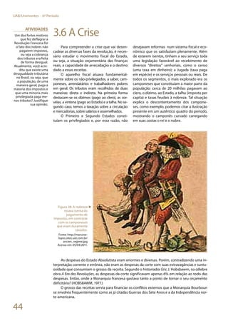 44
UAB/Unimontes - 6º Período
3.6 A Crise
Para compreender a crise que vai desen-
cadear as diversas fases da revolução, é neces-
sário estudar o movimento fiscal do Estado,
ou seja, a situação orçamentária das finanças
reais, a capacidade de arrecadação e o destino
dado a essas receitas.
O aparelho fiscal atuava fundamental-
mente sobre os não-privilegiados, a saber, cam-
poneses, arrendatários e trabalhadores pobres
em geral. Os tributos eram recolhidos de duas
maneiras: direta e indireta. Na primeira forma
destacam-se os dízimos (pago ao clero), as cor-
véias, a vintena (pago ao Estado) e a talha. No se-
gundo caso, temos a taxação sobre a circulação
e mercadorias, sobre salários e assemelhados.
O Primeiro e Segundo Estados consti-
tuíam os privilegiados e, por essa razão, não
desejavam reformas num sistema fiscal e eco-
nômico que os satisfaziam plenamente. Além
de estarem isentos, tinham a seu serviço toda
uma legislação favorável ao recebimento de
diversos “direitos” senhoriais, como o censo
(uma taxa em dinheiro); a Jugada (taxa paga
em espécie) e os serviços pessoais ou reais. De
todos os segmentos, o mais explorado era os
camponeses que constituíam a maior parte da
população: cerca de 20 milhões pagavam ao
clero, o dízimo, ao Estado, a talha (imposto per
capita) e taxas feudais à nobreza. Tal situação
explica o descontentamento dos campone-
ses, como exemplo, podemos citar a ilustração
presente em um autêntico quadro do período,
mostrando o camponês curvado carregando
em suas costas o rei e o nobre.
As despesas do Estado Absolutista eram enormes e diversas. Porém, contradizendo uma in-
terpretação corrente e errônea, não eram as despesas da corte com suas extravagâncias e suntu-
osidade que consumiam o grosso da receita. Segundo o historiador Eric J. Hobsbawm, na célebre
obra A Era das Revoluções, as despesas da corte significavam apenas 6% em relação ao todo das
despesas. Então, onde a Monarquia francesa gastava tanto a ponto de tornar o seu orçamento
deficitário? (HOBSBAWM, 1977.)
O grosso das receitas servia para financiar os conflitos externos que a Monarquia Bourboun
se envolvia frequentemente como as já citadas Guerras dos Sete Anos e a da Independência nor-
te-americana.
Atividades
Um dos fortes motivos
que fez deflagrar a
Revolução Francesa foi
o fato dos nobres não
pagarem impostos,
ou seja a cobrança
dos tributos era feita
de forma desigual.
Atualmente, você acre-
dita que existe uma
desigualdade tributária
no Brasil, ou seja, que
a população, de uma
maneira geral, paga a
maioria dos impostos e
que uma minoria mais
privilegiada paga me-
nos tributos? Justifique
sua opinião.
Figura 28: A nobreza
estava isenta do
pagamento de
impostos, em contraste
com os camponeses
que eram duramente
taxados.
Fonte: http://marcose-
lopes.sites.uol.com.br/
ancien_regime.jpg
Acesso em: 05/04/2011.
►
 