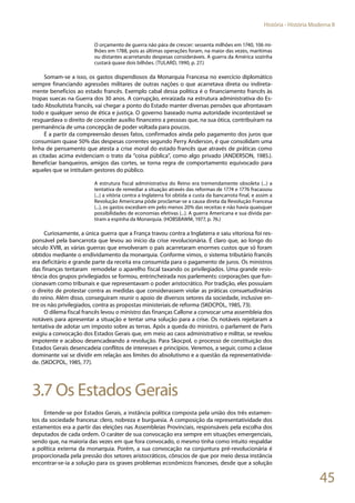 45
História - História Moderna II
O orçamento de guerra não pára de crescer: sessenta milhões em 1740, 106 mi-
lhões em 1788, pois as últimas operações foram, na maior das vezes, marítimas
ou distantes acarretando despesas consideráveis. A guerra da América sozinha
custará quase dois bilhões. (TULARD, 1990, p. 27.)
Somam-se a isso, os gastos dispendiosos da Monarquia Francesa no exercício diplomático
sempre financiando agressões militares de outras nações o que acarretava direta ou indireta-
mente benefícios ao estado francês. Exemplo cabal dessa política é o financiamento francês às
tropas suecas na Guerra dos 30 anos. A corrupção, enraizada na estrutura administrativa do Es-
tado Absolutista francês, vai chegar a ponto do Estado manter diversas pensões que afrontavam
todo e qualquer senso de ética e justiça. O governo baseado numa autoridade incontestável se
resguardava o direito de conceder auxílio financeiro a pessoas que, na sua ótica, contribuíram na
permanência de uma concepção de poder voltada para poucos.
É a partir da compreensão desses fatos, confirmados ainda pelo pagamento dos juros que
consumiam quase 50% das despesas correntes segundo Perry Anderson, é que consolidam uma
linha de pensamento que atesta a crise moral do estado francês que através de práticas como
as citadas acima evidenciam o trato da “coisa pública”, como algo privado (ANDERSON, 1985.).
Beneficiar banqueiros, amigos das cortes, se torna regra de comportamento equivocado para
aqueles que se intitulam gestores do público.
A estrutura fiscal administrativa do Reino era tremendamente obsoleta (...) a
tentativa de remediar a situação através das reformas de 1774 e 1776 fracassou
(...) a vitória contra a Inglaterra foi obtida a custa da bancarrota final, e assim a
Revolução Americana pôde proclamar-se a causa direta da Revolução Francesa
(...), os gastos excediam em pelo menos 20% das receitas e não havia quaisquer
possibilidades de economias efetivas (...). A guerra Americana e sua dívida par-
tiram a espinha da Monarquia. (HOBSBAWM, 1977, p. 76.)
Curiosamente, a única guerra que a França travou contra a Inglaterra e saiu vitoriosa foi res-
ponsável pela bancarrota que levou ao início da crise revolucionária. É claro que, ao longo do
século XVIII, as várias guerras que envolveram o país acarretaram enormes custos que só foram
obtidos mediante o endividamento da monarquia. Conforme vimos, o sistema tributário francês
era deficitário e grande parte da receita era consumida para o pagamento de juros. Os ministros
das finanças tentaram remodelar o aparelho fiscal taxando os privilegiados. Uma grande resis-
tência dos grupos privilegiados se formou, entrincheirada nos parlements: corporações que fun-
cionavam como tribunais e que representavam o poder aristocrático. Por tradição, eles possuíam
o direito de protestar contra as medidas que considerassem violar as práticas consuetudinárias
do reino. Além disso, conseguiram reunir o apoio de diversos setores da sociedade, inclusive en-
tre os não privilegiados, contra as propostas ministeriais de reforma (SKOCPOL, 1985, 73).
O dilema fiscal francês levou o ministro das finanças Callone a convocar uma assembleia dos
notáveis para apresentar a situação e tentar uma solução para a crise. Os notáveis rejeitaram a
tentativa de adotar um imposto sobre as terras. Após a queda do ministro, o parlament de Paris
exigiu a convocação dos Estados Gerais que, em meio ao caos administrativo e militar, se revelou
impotente e acabou desencadeando a revolução. Para Skocpol, o processo de constituição dos
Estados Gerais desencadeia conflitos de interesses e princípios. Veremos, a seguir, como a classe
dominante vai se dividir em relação aos limites do absolutismo e a questão da representativida-
de. (SKOCPOL, 1985, 77).
3.7 Os Estados Gerais
Entende-se por Estados Gerais, a instância política composta pela união dos três estamen-
tos da sociedade francesa: clero, nobreza e burguesia. A composição da representatividade dos
estamentos era a partir das eleições nas Assembleias Provinciais, responsáveis pela escolha dos
deputados de cada ordem. O caráter de sua convocação era sempre em situações emergenciais,
sendo que, na maioria das vezes em que fora convocado, o mesmo tinha como intuito respaldar
a política externa da monarquia. Porém, a sua convocação na conjuntura pré-revolucionária é
proporcionada pela pressão dos setores aristocráticos, cônscios de que por meio dessa instância
encontrar-se-ia a solução para os graves problemas econômicos franceses, desde que a solução
 