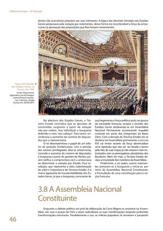 46
UAB/Unimontes - 6º Período
destes não acarretasse prejuízos aos seus interesses. A lógica das decisões tomadas nos Estados
Gerais perpassava pela votação por estamentos, dessa forma era incontestável a força da aristo-
cracia na aprovação das preposições que lhes fossem convenientes.
Na abertura dos Estados Gerais, o Ter-
ceiro Estado reivindica que as decisões ali
construídas surgissem a partir da votação
não por ordem, mas individual: a burguesia
defendia o voto “por cabeça”. Para tanto, rei-
vindicava o aumento do número de deputa-
dos que a representaria.
O rei desempenhava o papel de um árbi-
tro de posições tendenciosas, com a pressão
dos setores privilegiados (leia-se aristocracia),
concede o aumento do número de deputados
à burguesia a partir de gestões de Necker, po-
rém ratifica o compromisso com a aristocracia
ao determinar a votação por Estado. Essa re-
solução, que representa a clara subestimação
do valor e importância do Terceiro Estado, é o
marco agravante da insustentabilidade dos Es-
tados Gerais, já que a burguesia, consciente de
sua hegemonia e força política junto ao grosso
da sociedade francesa, esvazia a reunião dos
Estados Gerais declarando-se em Assembleia
Nacional Permanente encontrando respaldo
inclusive em parte dos integrantes do Baixo
Clero. Com a decisão do Terceiro Estado em se
declarar em Assembleia permanente, o rei Luiz
XVI vai tentar através da força desencadear
uma repressão que não vai ser levada a termo
pelo fato de suas tropas já não estarem mais sin-
tonizados com as prerrogativas absolutistas dos
Bourbons. Além do mais, o Terceiro Estado de-
clara a imunidade dos membros da Assembleia.
Finalmente, o rei cedeu, outros estamen-
tos somaram-se à burguesia e inicia-se, por
meio da Assembleia Nacional Constituinte,
a formulação de uma constituição para a na-
ção francesa.
3.8 A Assembleia Nacional
Constituinte
Enquanto o debate político em prol da elaboração da Carta Magna se arrastava na Assem-
bleia, nas ruas e praças de Paris o povo radicalizava as suas manifestações exigindo profundas
transformações estruturais. Paralelamente a isso, as milícias populares se armavam e passavam
Figura 29: Reunião
dos Estados Gerais, na
França, em 1789.
Fonte: http://www.
algosobre.com.br/images/
stories/historia/revolu-
cao_francesa_02.jpg
Acesso em: 06/04/2011
►
 