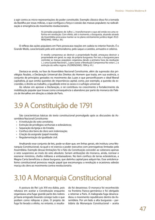 47
História - História Moderna II
a agir contra as micro-representações do poder constituído. Exemplo clássico disso foi a tomada
da Bastilha por essas milícias, o que configura a força e coesão das massas populares na radicali-
zação e emergência do movimento revolucionário.
As jornadas populares de Julho (...) transformaram o que até então era uma re-
forma em revolução. Com efeito, até o momento, a burguesia, atuando através
da Assembléia procurava manter-se no plano estritamente jurídico-legal. (FLO-
RENZANO, 1994 p. 39.)
O reflexo das ações populares em Paris provocava reações em cadeia no interior francês. É o
Grande Medo, caracterizado pelo anti-senhorialismo, pelo saque a castelos, armazéns e celeiros.
A revolta camponesa ao destruir a propriedade feudal, ameaçava destruir a
propriedade em geral, ou seja, da própria burguesia. Por isso, a burguesia para
controlar as massas populares organizou desde a primeira hora da revolução
(...) uma Guarda Nacional (...) para sustar a Revolução Camponesa fez votar (...) a
extinção do velho regime. (FLORENZANO, 1994 p. 41.)
Destaca-se ainda, na fase da Assembleia Nacional Constituinte, além da supressão dos pri-
vilégios feudais, a Declaração Universal dos Direitos do Homem que trazia, em sua essência, o
conjunto de princípios gestados no movimento das Luzes e que personificavam o ideal liberal
capitalista, já que omitia questões de importância capital, como, por exemplo, a questão da es-
cravidão, o direito ao trabalho, a igualdade entre os sexos e o sufrágio universal.
Ao relutar em aprovar a Declaração, o rei contribuiu no crescimento e fortalecimento da
mobilização popular que trouxe como consequência o abandono por parte do monarca do Palá-
cio de Versalhes em direção a cidade de Paris.
3.9 A Constituição de 1791
São características básicas do texto constitucional promulgado após as discussões da As-
sembleia Nacional Constituinte:
•	 A instituição do voto censitário;
•	 Extinção de privilégios senhoriais e eclesiásticos;
•	 Separação da Igreja e do Estado;
•	 Confisco dos bens do clero sem indenização;
•	 Criação da assignate (papel moeda);
•	 Regulamentação da igualdade civil.
Analisando esse conjunto de leis, pode-se dizer que, em linhas gerais, ele instituiu uma Mo-
narquia Constitucional, na qual o rei exercia o poder executivo com prerrogativas limitadas pela
Assembleia. Exemplo dessas limitações foi o fato da Constituição conceder ao soberano apenas
o veto suspensivo ao invés do veto absoluto. Seriam atribuições do monarca, ainda, nomear e
exonerar ministros, chefes militares e embaixadores. No item confisco de terras eclesiásticas, a
Magna Carta beneficiou a classe burguesa, que detinha capital para adquiri-las. Esse anticlerica-
lismo constitucional provocou reação papal que excomungou a revolução e ocasionou adesão
maciça do clero ao movimento contra-revolucionário.
3.10 A Monarquia Constitucional
A postura do Rei Luís XVI era dúbia, pois
relutava em aceitar a Constituição enquanto
organizava uma fuga: grande parte dos nobres
já havia emigrado levando consigo tudo o que
podiam como relíquias e jóias. O projeto de
fuga foi levado a efeito, no entanto, o resulta-
do foi desastroso. O monarca foi reconhecido
na fronteira franco-germânica e foi obrigado
a retornar a Paris. A malograda fuga desenca-
deou o movimento republicano dentro da As-
sembleia. Por um lado a alta burguesia – par-
tidária da Monarquia Constitucional – aceita
 