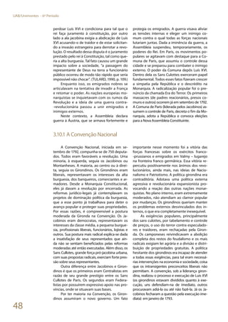 48
UAB/Unimontes - 6º Período
perdoar Luís XVI e condiciona para tal que o
rei faça juramento à constituição, por outro
lado a ala jacobina exigia a abdicação de Luís
XVI acusando-o de traidor e de estar solicitan-
do a invasão estrangeira para derrotar a revo-
lução. O resultado dessa disputa é o juramento
prestado pelo rei à Constituição, tal como que-
ria a alta burguesia. Tal fato causou um grande
impacto sobre a sociedade, “a passagem do
representante de Deus na terra a funcionário
público ocorreu de modo tão rápido que seria
impossível não chocar”. (TULARD, 1990, p. 109.)
Enquanto isso, os emigrados nobres se
articulavam na tentativa de invadir a França
e retomar o poder. As nações europeias mo-
narquistas se inquietavam com os rumos da
Revolução e a ideia de uma guerra contra-
-revolucionária passou a unir emigrados e
inimigos externos.
Neste contexto, a Assembleia declara
guerra à Áustria, que se armava fortemente e
protegia os emigrados. A guerra visava aliviar
as tensões internas e eleger um inimigo co-
mum contra o qual todas as forças nacionais
lutariam juntas. Dada a iminência da guerra, a
Assembleia suspendeu, temporariamente, os
poderes do Rei. Em Paris, os movimentos po-
pulares se agitavam com destaque para a Co-
muna de Paris, que assumiu o controle dessa
cidade e se preparou para combater o inimigo
externo. O poder da Comuna depôs Luís XVI.
Dentro dela os Sans Culottes exerceram papel
fundamental. Todos esses fatos fizeram crescer
a simpatia pela República e o descrédito na
Monarquia. A radicalização popular foi o pre-
núncio da chamada Era do Terror. Os primeiros
massacres (de padres reacionários, presos co-
muns e outros) ocorrem já em setembro de 1792.
A Comuna de Paris (liderada pelos Jacobinos) as-
sumem o controle de Paris, decreta o fim da Mo-
narquia, adota a República e convoca eleições
para a Nova Assembleia Constituinte.
3.10.1 A Convenção Nacional
A Convenção Nacional, iniciada em se-
tembro de 1792, compunha-se de 750 deputa-
dos. Todos eram favoráveis a revolução. Uma
minoria, à esquerda, seguia os Jacobinos ou
Montanheses. A maioria, ao centro ou à direi-
ta, seguia os Girondinos. Os Girondinos eram
liberais, representavam os interesses da alta
burguesia, dos banqueiros, comerciantes e ar-
madores. Desde a Monarquia Constitucional,
eles já davam a revolução por encerrada. As
reformas jurídico-legais já contemplavam os
projetos de dominação política da burguesia,
que a esse ponto já trabalhava para deter o
avanço popular e proteger suas propriedades.
Por essas razões, é compreensível a postura
moderada da Gironda na Convenção. Os Ja-
cobinos eram democratas, representavam os
interesses da classe média, a pequena burgue-
sia, profissionais liberais, funcionários, lojistas e
outros. Sua postura mais radical explica-se dada
a insatisfação de seus representados que ain-
da não se sentiam beneficiados pelas reformas
moderadas até então executadas. Além disso, os
Sans Cullotes, grande força pró-jacobina urbana,
com suas propostas radicais, exerciam forte pres-
são sobre seus representantes.
Outra diferença entre Jacobinos e Giron-
dinos é que os primeiros eram Centralistas em
razão de seu grande prestígio entre os Sans
Cullotes de Paris. Os segundos eram Federa-
listas por possuírem expressivo apoio nas pro-
víncias, onde se situavam suas bases.
Por ter maioria na Convenção, os Giron-
dinos assumiram o novo governo. Um fato
importante nesse momento foi a vitória das
forças francesas sobre os exércitos franco-
-prussianos e emigrados em Valmy – lugarejo
na fronteira franco germânica. Essa vitória re-
percutiu positivamente nos ânimos dos revo-
lucionários, ainda mais, nas ideias de Nacio-
nalismo e Patriotismo. A política girondina era
contraditória. Adotava uma política externa
agressiva e revolucionária expansionista pro-
vocando a reação das outras nações monar-
quistas. No plano interno, eram extremamente
moderados, não atendiam ao clamor popular
por mudanças. Os girondinos queriam manter
os problemas externos desvinculados dos in-
ternos, o que era completamente inexequível.
As exigências populares, principalmente
dos sans culottes, por tabelamento e controle
de preços, o uso do terror contra especulado-
res e traidores, eram rechaçadas pela Giron-
da. Os camponeses reivindicavam a abolição
completa dos restos do feudalismo e os mais
radicais exigiam lei agrária e a divisão e distri-
buição de propriedades gratuitas. A política
hesitante dos girondinos era incapaz de atender
a todas essas exigências, para tal eram necessá-
rias intervenções na economia e sociedade, coisa
que os intransigentes preconceitos liberais não
permitiam. A convenção, sob a liderança giron-
dina, realizou o processo e execução de Luis XVI
(os girondinos estavam divididos quanto à exe-
cução, uns defendiam-na de imediato, outros
procuravam adiá-la ou até não fazê-la. Já os Ja-
cobinos fecharam a questão pela execução ime-
diata) em janeiro de 1793.
 