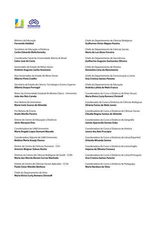 Chefe do Departamento de Ciências Biológicas
Guilherme Victor Nippes Pereira
Chefe do Departamento de Ciências Sociais
Maria da Luz Alves Ferreira
Chefe do Departamento de Geociências
Guilherme Augusto Guimarães Oliveira
Chefe do Departamento de História
Donizette Lima do Nascimento
Chefe do Departamento de Comunicação e Letras
Ana Cristina Santos Peixoto
Chefe do Departamento de Educação
Andréia Lafetá de Melo Franco
Coordenadora do Curso a Distância de Artes Visuais
Maria Elvira Curty Romero Christoff
Coordenador do Curso a Distância de Ciências Biológicas
Afrânio Farias de Melo Junior
Coordenadora do Curso a Distância de Ciências Sociais
Cláudia Regina Santos de Almeida
Coordenadora do Curso a Distância de Geografia
Janete Aparecida Gomes Zuba
Coordenadora do Curso a Distância de História
Jonice dos Reis Procópio
Coordenadora do Curso a Distância de Letras/Espanhol
Orlanda Miranda Santos
Coordenadora do Curso a Distância de Letras/Inglês
Hejaine de Oliveira Fonseca
Coordenadora do Curso a Distância de Letras/Português
Ana Cristina Santos Peixoto
Coordenadora do Curso a Distância de Pedagogia
Maria Narduce da Silva
Ministro da Educação
Fernando Haddad
Secretário de Educação a Distância
Carlos Eduardo Bielschowsky
Coordenador Geral da Universidade Aberta do Brasil
Celso José da Costa
Governador do Estado de Minas Gerais
Antônio Augusto Junho Anastasia
Vice-Governador do Estado de Minas Gerais
Alberto Pinto Coelho
Secretário de Estado de Ciência, Tecnologia e Ensino Superior
Alberto Duque Portugal
Reitor da Universidade Estadual de Montes Claros - Unimontes
João dos Reis Canela
Vice-Reitora da Unimontes
Maria Ivete Soares de Almeida
Pró-Reitora de Ensino
Anete Marília Pereira
Diretor do Centro de Educação a Distância
Jânio Marques Dias
Coordenadora da UAB/Unimontes
Maria Ângela Lopes Dumont Macedo
Coordenadora Adjunta da UAB/Unimontes
Betânia Maria Araújo Passos
Diretor do Centro de Ciências Humanas - CCH
Antonio Wagner Veloso Rocha
Diretora do Centro de Ciências Biológicas da Saúde - CCBS
Maria das Mercês Borem Correa Machado
Diretor do Centro de Ciências Sociais Aplicadas - CCSA
Paulo Cesar Mendes Barbosa
Chefe do Departamento de Artes
Maria Elvira Curty Romero Christoff
 