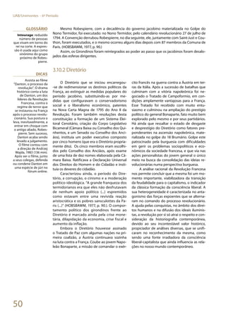 50
UAB/Unimontes - 6º Período
Mesmo Robespierre, com a decadência do governo jacobino materializada no Golpe do
Nono Termidor, foi executado: no Nono Termidor, pelo calendário revolucionário 27 de julho de
1794. A Convenção derrubou Robespierre, no dia seguinte, ele, juntamente com Saint-Just e Cou-
thon, foram executados, e o mesmo ocorreu alguns dias depois com 87 membros da Comuna de
Paris. (HOBSBAWM, 1977, p. 90.)
Assim, os Girondinos foram reintegrados ao poder ao passo que os jacobinos foram desalo-
jados das esferas dirigentes.
3.10.2 Diretório
O Diretório que se iniciou encarregou-
-se de redimensionar os destinos políticos da
França, ao extinguir as medidas populares do
período jacobino, substituindo-as por me-
didas que configuravam o conservadorismo
social e o liberalismo econômico, patentes
na Nova Carta Magna de 1795 do Ano II da
Revolução. Foram também resoluções desta
constituição: a formação de um Sistema Elei-
toral Censitário, criação do Corpo Legislativo
Bicameral (Câmara Baixa ou Conselho dos Qui-
nhentos, e um Senado ou Conselho dos Anci-
ãos), instituía um poder executivo composto
por cinco homens (que era o Diretório propria-
mente dito). Os cinco membros eram escolhi-
dos pelo Conselho dos Anciãos, após exame
de uma lista de dez nomes elaborada pela Câ-
mara Baixa. Ratificava a Declaração Universal
dos Direitos do Homem e do Cidadão e insti-
tuía os deveres do cidadão.
Caracterizou ainda, o período do Dire-
tório, a corrupção, o cinismo e a moderação
político-ideológica. “A grande franqueza dos
termidorianos era que eles não desfrutavam
de nenhum apoio político (...) espremidos
como estavam entre uma revivida reação
aristocrática e os pobres sansculottes da Pa-
ris (...)” (HOBSBAWM, 1977, p. 90.). O compor-
tamento político dos girondinos frente ao
Diretório é marcado ainda pela crise mone-
tária, dilapidação da economia, crise fiscal e
aumento da inflação.
Embora o Diretório houvesse assinado
o Tratado de Paz com algumas nações na pri-
meira coalizão, a Áustria continuava sozinha
na luta contra a França. Coube ao jovem Napo-
leão Bonaparte, a missão de comandar o exér-
cito francês na guerra contra a Áustria em ter-
ras da Itália. Após a sucessão de batalhas que
culminam com a vitória napoleônica foi ne-
gociado o Tratado de Campoformio, em con-
dições amplamente vantajosas para a França.
Esse Tratado foi recebido com muito entu-
siasmo e culminou na ampliação do prestígio
político do general Bonaparte, fato muito bem
explorado pelo mesmo e por seus partidários.
Há ainda que ressaltar o estado de desgaste
e desprestígio do Diretório como fatores pre-
ponderantes na ascensão napoleônica, mate-
rializada no golpe do 18 Brumário. Golpe este
patrocinado pela burguesia com dificuldades
em gerir os problemas sociopolíticos e eco-
nômicos da sociedade francesa, e que via nas
ações personalistas do jovem general o único
meio na busca da consolidação das ideias re-
volucionárias numa perspectiva burguesa.
A análise racional da Revolução Francesa
nos permite concluir que a mesma foi um mo-
mento importante, viabilizadora da transição
da feudalidade para o capitalismo, o indicador
da clássica formação da consciência liberal. A
sua heterogeneidade é caracterizada no anta-
gonismo das forças expoentes que se alterna-
ram no comando do processo revolucionário.
A ajuda pelas conquistas, no âmbito dos direi-
tos humanos e na difusão dos ideais iluminis-
tas, a revolução por si só atrai o respeito e con-
sideração da historiografia contemporânea,
devido ao seu incontestável valor histórico,
propiciador de análises diversas, que se unifi-
caram no reconhecimento da mesma, como
sendo uma fonte irradiadora da consciência
liberal-capitalista que ainda influencia as rela-
ções no nosso mundo contemporâneo.
Glossário
Intourage: reduzido
número de pessoas
que vivam em torno do
rei na corte. A expres-
são é usada aqui como
sinônimo do grupo
próximo de Robes-
pierre.
Dicas
Assista ao filme
“Danton, o processo da
revolução”. O drama
histórico conta a luta
de Danton, um dos
líderes da Revolução
Francesa, contra o
regime de terror que
se instaurou na França
após o processo revolu-
cionário. Sua postura o
leva, inevitavelmente, a
entrar em choque com
o antigo aliado, Robes-
pierre. Sem sucesso,
Danton acaba sendo
levado a julgamento.
O filme contou com
a direção de Andrzej
Wajda, 1983 (136 min).
Após ver o filme, junto
a seus colegas, defenda
ou condene Danton em
uma espécie de júri no
fórum online.
 