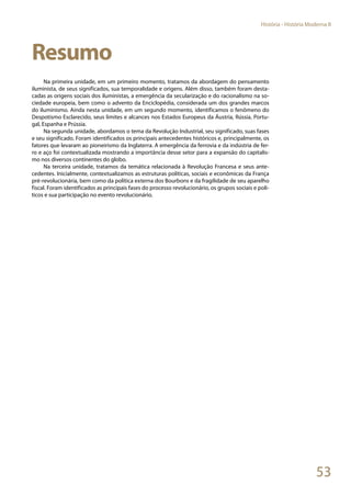 53
História - História Moderna II
Resumo
Na primeira unidade, em um primeiro momento, tratamos da abordagem do pensamento
iluminista, de seus significados, sua temporalidade e origens. Além disso, também foram desta-
cadas as origens sociais dos iluministas, a emergência da secularização e do racionalismo na so-
ciedade europeia, bem como o advento da Enciclopédia, considerada um dos grandes marcos
do iluminismo. Ainda nesta unidade, em um segundo momento, identificamos o fenômeno do
Despotismo Esclarecido, seus limites e alcances nos Estados Europeus da Áustria, Rússia, Portu-
gal, Espanha e Prússia.
Na segunda unidade, abordamos o tema da Revolução Industrial, seu significado, suas fases
e seu significado. Foram identificados os principais antecedentes históricos e, principalmente, os
fatores que levaram ao pioneirismo da Inglaterra. A emergência da ferrovia e da indústria de fer-
ro e aço foi contextualizada mostrando a importância desse setor para a expansão do capitalis-
mo nos diversos continentes do globo.
Na terceira unidade, tratamos da temática relacionada à Revolução Francesa e seus ante-
cedentes. Inicialmente, contextualizamos as estruturas políticas, sociais e econômicas da França
pré-revolucionária, bem como da política externa dos Bourbons e da fragilidade de seu aparelho
fiscal. Foram identificados as principais fases do processo revolucionário, os grupos sociais e polí-
ticos e sua participação no evento revolucionário.
 