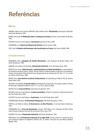 55
História - História Moderna II
Referências
Básicas
ARANHA, Maria Lúcia Arruda. MARTINS, Maria Helena Pires. Filosofando: introdução à filosofia.
São Paulo: Moderna, 1995.
BURKE, Edmundo. 51 Reflexões sobre a revolução em França. Brasília: Universidade de Brasília,
1982.
FALCON, Francisco José Carlazans. Iluminismo. São Paulo; Ática, 1994.
HUBERMAN, Leo. História da Riqueza do Homem. Rio de Janeiro, 1986.
JUST, Saint. O Espírito da Revolução e da Constituição na França. São Paulo: UNESP, 1989.
Complementares
ANDERSON, Perry. Linhagens do Estado Absolutista. 2 ed. Tradução de Beatriz Sideau. São
Paulo: Brasiliense, 1989.
ARRUDA, José Jobson de Andrade. A Revolução Industrial. 3a
ed. São Paulo: Ática, 1994.
BOSCHI, Caio César. Administração e administradores no Brasil pombalino: os governadores
da Capitania de Minas Gerais. Tempo. Dossiê: Política e Administração no Mundo Luso Brasileiro.
Tempo, Universidade Federal Fluminense, Departamento de Historia da UFF. Vol. 7, nº 13, Jul. Rio
de Janeiro: Sette Letras, 2002.
BURKE, Peter. Uma História Social do Conhecimento: de Gutemberg a Diderot. Rio de Janeiro:
Jorge Zahar, 2003.
DECUZZI, Caio Rabello. A luz dos ideais: O Despotismo Esclarecido como plano político. Revista
de Intenção e Debate Acadêmico. Ano 1, nº 1, p. 20-31, julho de 2009.
DEYON, Pierre. O mercantilismo. São Paulo: Perspectiva: 1973.
FALCON, Francisco José Calazans. A época pombalina. (Política Econômica e Monarquia Ilustra-
da). São Paulo: Ática, 1982.
FALCON, Francisco José Calazans. Iluminismo. 4ª ed. São Paulo: Ática, 2004.
FLORENZANO, Modesto. As Revoluções Burguesas. São Paulo: Brasiliense, 1994.
FORTES, Luiz Roberto Salinas. O Iluminismo e os Reis Filósofos. 2ª ed. São Paulo: Brasiliense,
1982.
HOBSBAWM, Eric J. A Era das Revoluções. Europa, 1789-1848. 3a
ed. Tradução de Maria Tereza
Lopes Teixeira e Marcos Penchel. Rio de Janeiro: Paz e Terra, 1977.
IGLÉSIAS, Francisco. A Revolução Industrial. São Paulo: Brasiliense, 1981.
MANTOUX, Paul. La Rivolucion Industrial en el siglo XVIII. Ensayo sobre los comienzos de la
gran industria moderna in Inglaterra. Prefacio de T. S. Ashton. Traucción de Juan Martin. Madrid:
Aguilar, 1962.
 
