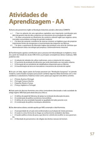 57
História - História Moderna II
Atividades de
Aprendizagem - AA
1) Acerca do pioneirismo inglês na Revolução Industrial, assinale a alternativa CORRETA:
a.	 ( ) Teve no advento de uma agricultura capitalista uma importante contribuição pois
além de garantir mão de obra, propiciou um mecanismo de acumulação de capital.
b.	( ) Se deve unicamente ao dinamismo do comércio colonial inglês que angariou vários
mercados consumidores ao longo do período moderno.
c.	 ( ) Se deve tão somente a existência de reservas minerais na Inglaterra que vão propiciar
importantes fontes de energia para a movimentação das máquinas nas fábricas.
d.	( ) Se deve a supremacia da educação inglesa que produziu uma série de cientistas que
desenvolveram toda a tecnologia que preparou o desenvolvimento industrial.
2) Transformações agrárias contribuíram para o processo de Industrialização na Inglaterra, inicia-
do a partir da metade do século XVIII. Entre as principais conseqüências destas mudanças, NÃO
podemos citar:
a.	 ( ) A adoção de métodos de cultivo tradicionais, como o sistema de três campos.
b.	( ) O aumento da produção de alimentos que serão destinados aos mercados urbanos.
c.	 ( ) A formação de um excedente de trabalhadores disponíveis para as fábricas.
d.	( ) A transformação da terra em mercadoria e mecanismo de acúmulo de capital.
3) Se por um lado, alguns países da Europa passavam por “Revoluções burguesas” no período
moderno, outros Estados europeus procuravam combinar algumas idéias iluministas com o mer-
cantilismo e o absolutismo. Podemos incluir como países que seguiram este último caminho:
a.	 ( ) Prússia, Áustria e Portugal.
b.	( ) Portugal, França e Áustria.
c.	 ( ) Espanha, Rússia e França.
d.	( ) França, Inglaterra e Portugal.
4) Fazia parte do discurso iluminista uma crítica contundente direcionada a toda sociedade do
antigo regime. NÃO fazia parte deste discurso crítico o:
a.	 ( ) A defesa do papel de liderança da igreja na condução da educação do povo.
b.	( ) A condenação da política econômica mercantilista.
c.	 ( ) A defesa de uma sociedade baseada na igualdade de todos perante a Lei.
d.	( ) A condenação da política monárquica absolutista.
5) Das alternativas abaixo, assinale aquela que NÃO contempla o ideal iluminista.
a.	 ( ) A prosperidade de um país está condicionada à acumulação de metais preciosos.
b.	( ) A razão é a única forma de se chegar ao conhecimento verdadeiro dos fatos.
c.	 ( ) O poder político emana do povo, que deve ter o direito de escolher os seus governan-
tes.
d.	( ) A liberdade de pensamento e de religião são direitos naturais do homem.
 