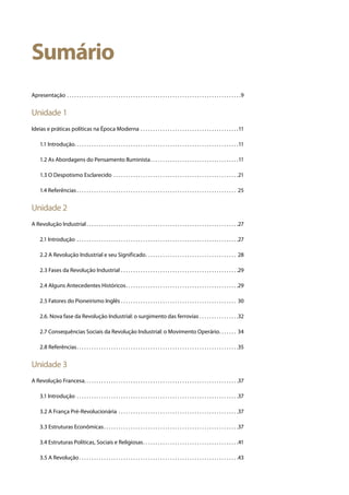 Sumário
Apresentação . . . . . . . . . . . . . . . . . . . . . . . . . . . . . . . . . . . . . . . . . . . . . . . . . . . . . . . . . . . . . . . . . . . . . . . 9
Unidade 1
Ideias e práticas políticas na Época Moderna . . . . . . . . . . . . . . . . . . . . . . . . . . . . . . . . . . . . . . . . 11
	 1.1 Introdução . . . . . . . . . . . . . . . . . . . . . . . . . . . . . . . . . . . . . . . . . . . . . . . . . . . . . . . . . . . . . . . . . . 11
	 1.2 As Abordagens do Pensamento Iluminista . . . . . . . . . . . . . . . . . . . . . . . . . . . . . . . . . . . 11
	 1.3 O Despotismo Esclarecido . . . . . . . . . . . . . . . . . . . . . . . . . . . . . . . . . . . . . . . . . . . . . . . . . . . 21
	 1.4 Referências  . . . . . . . . . . . . . . . . . . . . . . . . . . . . . . . . . . . . . . . . . . . . . . . . . . . . . . . . . . . . . . . . . 25
Unidade 2
A Revolução Industrial  . . . . . . . . . . . . . . . . . . . . . . . . . . . . . . . . . . . . . . . . . . . . . . . . . . . . . . . . . . . . . 27
	 2.1 Introdução . . . . . . . . . . . . . . . . . . . . . . . . . . . . . . . . . . . . . . . . . . . . . . . . . . . . . . . . . . . . . . . . . . 27
	 2.2 A Revolução Industrial e seu Significado . . . . . . . . . . . . . . . . . . . . . . . . . . . . . . . . . . . . . 28
	 2.3 Fases da Revolução Industrial . . . . . . . . . . . . . . . . . . . . . . . . . . . . . . . . . . . . . . . . . . . . . . . . 29
	 2.4 Alguns Antecedentes Históricos . . . . . . . . . . . . . . . . . . . . . . . . . . . . . . . . . . . . . . . . . . . . . 29
	 2.5 Fatores do Pioneirismo Inglês . . . . . . . . . . . . . . . . . . . . . . . . . . . . . . . . . . . . . . . . . . . . . . . . 30
	 2.6. Nova fase da Revolução Industrial: o surgimento das ferrovias . . . . . . . . . . . . . . . . 32
	 2.7 Consequências Sociais da Revolução Industrial: o Movimento Operário . . . . . . . 34
	 2.8 Referências . . . . . . . . . . . . . . . . . . . . . . . . . . . . . . . . . . . . . . . . . . . . . . . . . . . . . . . . . . . . . . . . . 35
Unidade 3
A Revolução Francesa . . . . . . . . . . . . . . . . . . . . . . . . . . . . . . . . . . . . . . . . . . . . . . . . . . . . . . . . . . . . . . 37
	 3.1 Introdução . . . . . . . . . . . . . . . . . . . . . . . . . . . . . . . . . . . . . . . . . . . . . . . . . . . . . . . . . . . . . . . . . . 37
	 3.2 A França Pré-Revolucionária . . . . . . . . . . . . . . . . . . . . . . . . . . . . . . . . . . . . . . . . . . . . . . . . . 37
	 3.3 Estruturas Econômicas . . . . . . . . . . . . . . . . . . . . . . . . . . . . . . . . . . . . . . . . . . . . . . . . . . . . . . 37
	 3.4 Estruturas Políticas, Sociais e Religiosas . . . . . . . . . . . . . . . . . . . . . . . . . . . . . . . . . . . . . . 41
	 3.5 A Revolução . . . . . . . . . . . . . . . . . . . . . . . . . . . . . . . . . . . . . . . . . . . . . . . . . . . . . . . . . . . . . . . . 43
 