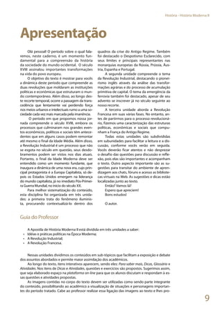 9
História - História Moderna II
Apresentação
Olá pessoal! O período sobre o qual fala-
remos, neste caderno, é um momento fun-
damental para a compreensão da história
da sociedade do mundo ocidental. O século
XVIII assinalou importantes transformações
na vida do povo europeu.
O objetivo do texto é mostrar para vocês
a dinâmica deste período que compreende as
duas revoluções que moldaram as instituições
políticas e econômicas que estruturam o mun-
do contemporâneo. Além disso, ao longo des-
te recorte temporal, ocorre a passagem da trans-
cedência que lentamente vai perdendo força
nos meios urbanos e intelectuais rumo a uma so-
ciedade cada vez mais marcada pela imanência.
O período em que propomos nossa jor-
nada compreende o século XVIII, embora os
processos que culminaram nos grandes even-
tos econômicos, políticos e sociais têm antece-
dentes que em alguns casos podem remontar
até mesmo o final da Idade Média. Além disso,
a Revolução Industrial é um processo que não
se esgota no século em questão, seus desdo-
bramentos podem ser vistos nos dias atuais.
Portanto, o final da Idade Moderna deve ser
entendido como um momento fundante, que
inaugura a dinâmica de uma nova era, cujo prin-
cipal protagonista é a Europa Capitalista, só de-
pois os Estados Unidos emergem na liderança
do mundo capitalista, já no imediato Pós-Primei-
ra Guerra Mundial, no início do século XX.
Para melhor sistematização do conteúdo,
esta disciplina foi organizada em três unida-
des: a primeira trata do fenômeno iluminis-
ta, procurando contextualizá-lo dentro dos
quadros da crise do Antigo Regime. Também
foi destacado o Despotismo Esclarecido, com
seus limites e principais representantes nas
monarquias europeias da Rússia, Prússia, Áus-
tria, Espanha e Portugal.
A segunda unidade compreende o tema
da Revolução Industrial, destacando o pionei-
rismo inglês através da análise das transfor-
mações agrárias e do processo de acumulação
primitiva de capital. O tema da emergência da
ferrovia também foi destacado, apesar de seu
advento se inscrever já no século seguinte ao
nosso recorte.
A terceira unidade aborda a Revolução
Francesa em suas várias fases. No entanto, an-
tes de partirmos para o processo revolucioná-
rio, fizemos uma caracterização das estruturas
políticas, econômicas e sociais que compu-
nham a França do Antigo Regime.
Todas estas unidades são subdivididas
em subunidades para facilitar a leitura e a dis-
cussão, conforme vocês verão em seguida.
Vocês deverão ficar atentos e não desprezar
o desafio das questões para discussão e refle-
xão, pois elas são importantes e acompanham
o texto. Outro aspecto importante são as su-
gestões para transitar do ambiente de apren-
dizagem aos chats, fóruns e acesso as bibliote-
cas virtuais na Web. As sugestões e dicas estão
localizadas junto ao texto.
Então? Vamos lá?
Espero que apreciem!
Bons estudos!
O autor.
Guia do Professor
A Apostila de História Moderna II está dividida em três unidades a saber:
•	 Idéias e práticas políticas na Época Moderna;
•	 A Revolução Industrial;
•	 A Revolução Francesa.
Nessas unidades dividimos os conteúdos em sub-tópicos que facilitam a exposição e debate
dos assuntos abordados e permite maior assimilação dos acadêmicos.
Ao longo do texto, itens interativos aparecem, sendo eles: Para saber mais, Dicas, Glossário e
Atividades. Nos itens de Dicas e Atividades, questões e exercícios são propostos. Sugerimos assim,
que seja elaborado espaço na plataforma on-line para que os alunos discutam e respondam à es-
sas questões e atividades propostas.
As imagens contidas no corpo do texto devem ser utilizadas como sendo parte integrante
do conteúdo, possibilitando ao acadêmico a visualização de situações e personagens importan-
tes do período tratado. Cabe ao professor realizar essa ligação das imagens ao texto e lhes pro-
 