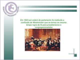 Em 1643 por ordem do parlamento foi instituído a confissão de Westminster que se tornou ao mesmo tempo regra de fé para presbiterianos e congregacionalistas 