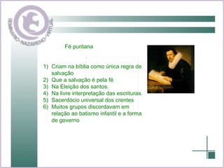 Fé puritana Criam na bíblia como única regra de salvação Que a salvação é pela fé Na Eleição dos santos. Na livre interpretação das escrituras. Sacerdócio universal dos crentes Muitos grupos discordavam em relação ao batismo infantil e a forma de governo 