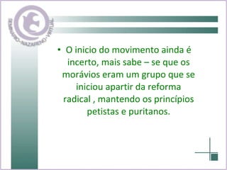 O inicio do movimento ainda é incerto, mais sabe – se que os morávios eram um grupo que se iniciou apartir da reforma radical , mantendo os princípios petistas e puritanos. 