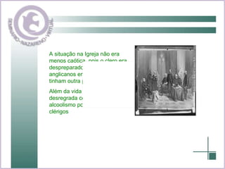 A situação na Igreja não era menos caótica, pois o clero era despreparado, muitos pastores anglicanos era analfabetos ou tinham outra profissão. Além da vida moral ser desregrada com alto nível de alcoolismo por parte dos clérigos 