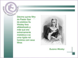 Décimo quinto filho do Pastor Samuel e da piedosa Suzana, Wesley fora alfabetizado por sua mãe que era extremamente metódica e seguia uma rígida rotina de horários com seus filhos Suzana Wesley 