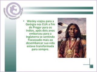 Wesley viajou para a Geórgia nos EUA a fim de Pregar para os índios, após dois anos embarcou para a Inglaterra se sentindo fracassado mais ao desembarcar sua vida estava transformada para sempre. 