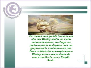 Em meio a uma grande tormenta em alto mar Wesley sentiu um medo enorme de morrer, ao chegar no porão do navio se deparou com um grupo orando, cantando e em paz. Eram os Morávios que explicaram a Wesley sobre a necessidade de uma experiência com o Espírito Santo. 