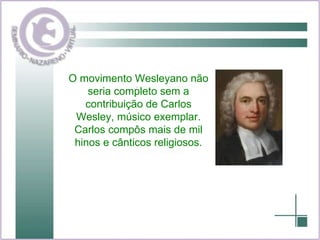 O movimento Wesleyano não seria completo sem a contribuição de Carlos Wesley, músico exemplar. Carlos compôs mais de mil hinos e cânticos religiosos. 