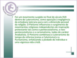 Foi um movimento surgido no final do século XVII dentro do Luteranismo, como oposição à negligência da ortodoxia luterana para com a dimensão pessoal da religião. O Pietismo influenciou o surgimento de movimentos religiosos independentes de inspiração protestante tais como o pentecostalismo, o neo-pentecostalismo e o carismatismo, todos de caráter Anabatista. O Pietismo combinava o Luteranismo do tempo da reforma (como o Calvinismo) e o Puritanismo, enfatizando a piedade do indivíduo e uma vigorosa vida cristã. 