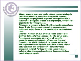 Wesley ensinava que a conversão a Jesus é comprovada pela prática (testemunho), e não pelas emoções do momento.  Valorização dos pregadores leigos que participavam lado a lado com os clérigos da Missão de evangelização, assistência e capacitação de outras pessoas.  Afirma que o centro da vida cristã está na relação pessoal com Jesus Cristo. É Jesus quem nos salva, nos perdoa, nos transforma e nos oferece a vida abundante de comunhão com Deus.  Valoriza e recupera em sua prática a ênfase na ação e na doutrina do Espírito Santo como poder vital para a Igreja.  Reconhece a necessidade de se viver o Evangelho comunitariamente. John Wesley afirmou que "tornar o Evangelho em religião solitária é, na verdade, destruí-lo".  Preocupa-se com o ser humano total. Não é só com o bem-estar espiritual, mas também com o bem-estar físico, emocional, material. Por isso devemos cuidar do nosso próximo integralmente, principalmente dos necessitados e marginalizados sociais.   