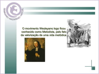 O movimento Wesleyano logo ficou conhecido como Metodista, pelo fato da valorização de uma vida metódica. 