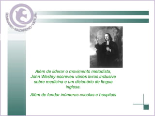 Além de liderar o movimento metodista, John Wesley escreveu vários livros inclusive sobre medicina e um dicionário de língua inglesa. Além de fundar inúmeras escolas e hospitais 