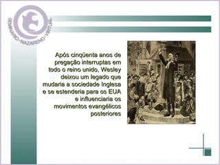Após cinqüenta anos de pregação interruptas em todo o reino unido, Wesley deixou um legado que mudaria a sociedade Inglesa e se estenderia para os EUA e influenciaria os movimentos evangélicos posteriores 