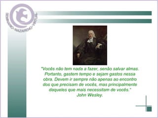 "Vocês não tem nada a fazer, senão salvar almas. Portanto, gastem tempo e sejam gastos nessa obra. Devem ir sempre não apenas ao encontro dos que precisam de vocês, mas principalmente daqueles que mais necessitam de vocês.“ John Wesley. 