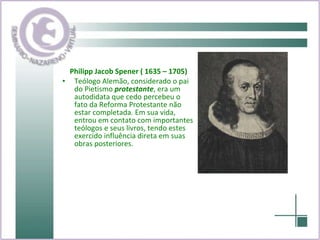 Philipp Jacob Spener ( 1635 – 1705) Teólogo Alemão, considerado o pai do Pietismo  protestante , era um autodidata que cedo percebeu o fato da Reforma Protestante não estar completada. Em sua vida, entrou em contato com importantes teólogos e seus livros, tendo estes exercido influência direta em suas obras posteriores. 
