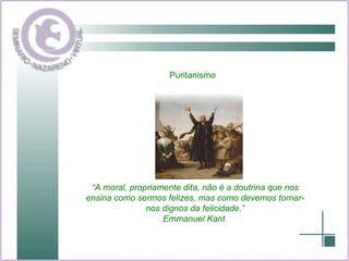 Puritanismo  “ A moral, propriamente dita, não é a doutrina que nos ensina como sermos felizes, mas como devemos tornar-nos dignos da felicidade.” Emmanuel Kant  