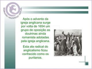 Após o advento da igreja anglicana surge por volta de 1654 um grupo de oposição as doutrinas ainda romanista adotadas pela igreja anglicana. Esta ala radical do anglicalismo ficou conhecido como os puritanos. 