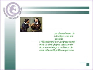 Ambos os grupos discordavam do anglicanismo e dividiam – se em suas forma de governo  ( Presbiteriana ou Congregacional) mais os dois grupos estavam de acordo na crença e na busca de uma vida cristã prática e genuína 