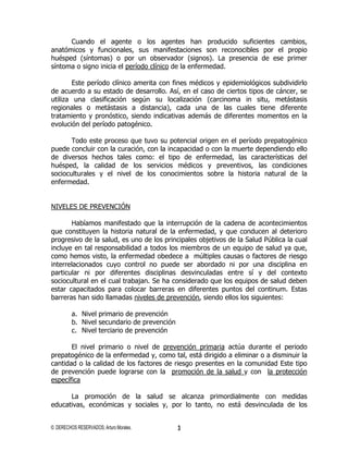 Cuando el agente o los agentes han producido suficientes cambios,
anatómicos y funcionales, sus manifestaciones son reconocibles por el propio
huésped (síntomas) o por un observador (signos). La presencia de ese primer
síntoma o signo inicia el período clínico de la enfermedad.

        Este período clínico amerita con fines médicos y epidemiológicos subdividirlo
de acuerdo a su estado de desarrollo. Así, en el caso de ciertos tipos de cáncer, se
utiliza una clasificación según su localización (carcinoma in situ, metástasis
regionales o metástasis a distancia), cada una de las cuales tiene diferente
tratamiento y pronóstico, siendo indicativas además de diferentes momentos en la
evolución del período patogénico.

       Todo este proceso que tuvo su potencial origen en el período prepatogénico
puede concluir con la curación, con la incapacidad o con la muerte dependiendo ello
de diversos hechos tales como: el tipo de enfermedad, las características del
huésped, la calidad de los servicios médicos y preventivos, las condiciones
socioculturales y el nivel de los conocimientos sobre la historia natural de la
enfermedad.


NIVELES DE PREVENCIÓN

       Habíamos manifestado que la interrupción de la cadena de acontecimientos
que constituyen la historia natural de la enfermedad, y que conducen al deterioro
progresivo de la salud, es uno de los principales objetivos de la Salud Pública la cual
incluye en tal responsabilidad a todos los miembros de un equipo de salud ya que,
como hemos visto, la enfermedad obedece a múltiples causas o factores de riesgo
interrelacionados cuyo control no puede ser abordado ni por una disciplina en
particular ni por diferentes disciplinas desvinculadas entre sí y del contexto
sociocultural en el cual trabajan. Se ha considerado que los equipos de salud deben
estar capacitados para colocar barreras en diferentes puntos del continum. Estas
barreras han sido llamadas niveles de prevención, siendo ellos los siguientes:

         a. Nivel primario de prevención
         b. Nivel secundario de prevención
         c. Nivel terciario de prevención

       El nivel primario o nivel de prevención primaria actúa durante el periodo
prepatogénico de la enfermedad y, como tal, está dirigido a eliminar o a disminuir la
cantidad o la calidad de los factores de riesgo presentes en la comunidad Este tipo
de prevención puede lograrse con la promoción de la salud y con la protección
específica

      La promoción de la salud se alcanza primordialmente con medidas
educativas, económicas y sociales y, por lo tanto, no está desvinculada de los


© DERECHOS RESERVADOS; Arturo Morales.       3
 