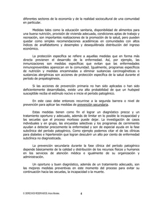 diferentes sectores de la economía y de la realidad sociocultural de una comunidad
en particular.

       Medidas tales como la educación sanitaria, disponibilidad de alimentos para
una buena nutrición, provisión de vivienda adecuada, condiciones aptas de trabajo y
recreación, son importantes realizaciones de la promoción de la salud, pero pueden
quedar como simples recomendaciones académicas en comunidades con altos
índices de analfabetismo y desempleo y desequilibrada distribución del ingreso
económico.

       La protección específica se refiere a aquellas medidas que en forma más
directa previenen el desarrollo de la enfermedad. Así, por ejemplo, las
inmunizaciones son medidas específicas que evitan que las enfermedades
inmunoprevenibles aparezcan en la comunidad. Igualmente, programas específicos
de nutrición y medidas encaminadas a eliminar sustancias carcinogéneticas o
sustancias alergénicas son acciones de protección específica de la salud durante el
período de prepatogénesis.

       Si las acciones de prevención primaria no han sido aplicadas o han sido
deficientemente desarrolladas, existe una alta probabilidad de que un huésped
susceptible reciba el estímulo nocivo e inicie el período patogénico.

      En este caso debe entonces recurrirse a la segunda barrera o nivel de
prevención para aplicar las medidas de prevención secundaria.

       Estas medidas tienen como fin el lograr un diagnóstico precoz y un
tratamiento oportuno y adecuado, además de limitar en lo posible la incapacidad y
las secuelas que el proceso morboso puede dejar. La investigación de casos
individuales y en grupo, las encuestas selectivas y los programas de cernimiento
ayudan a detectar precozmente la enfermedad y son de especial ayuda en la fase
subclínica del período patogénico. Como ejemplo podemos citar el de las clínicas
para diabetes e hipertensión que logran descubrir un alto por ciento de enfermedad
subclínica no diagnosticada.

      La prevención secundaria durante la fase clínica del período patogénico
depende básicamente de la calidad y distribución de los recursos físicos y humanos
en los servicios de atención médica e igualmente de su organización y
administración.

       Un oportuno y buen diagnóstico, además de un tratamiento adecuado, son
las mejores medidas preventivas en este momento del proceso para evitar su
continuación hacia las secuelas, la incapacidad o la muerte.




© DERECHOS RESERVADOS; Arturo Morales.   4
 