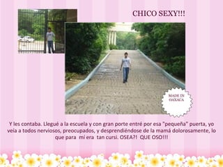 Y les contaba. Llegué a la escuela y con gran porte entré por esa "pequeña" puerta, yo veía a todos nerviosos, preocupados, y desprendiéndose de la mamá dolorosamente, lo que para  mí era  tan cursi. OSEA?!  QUE OSO!!! CHICO SEXY!!! MADE IN OAXACA 