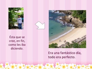 Era una fantástico día, todo era perfecto.         Ésta que se cree, en fin, como les iba diciendo. 