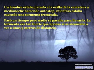 Un hombre estaba parado a la orilla de la carretera a medianoche haciendo autostop, mientras estaba cayendo una tormenta tremenda.  Pasó un tiempo pero nadie se paraba para llevarlo. La tormenta era tan fuerte que apenas si se alcanzaba a ver a unos 3 metros de distancia.  
