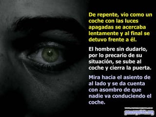 De repente, vio como un coche con las luces apagadas se acercaba lentamente y al final se detuvo frente a él. El hombre sin dudarlo, por lo precario de su situación, se sube al coche y cierra la puerta. Mira hacia el asiento de al lado y se da cuenta con asombro de que nadie va conduciendo el coche.   
