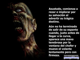 Asustado, comienza a rezar e implorar por su salvación al advertir su trágico destino.  Aún no ha terminado de salir de su espanto cuando, justo antes de llegar a la curva, aparece una mano tenebrosa por la ventana del chofer y mueve el volante lentamente pero con firmeza. 