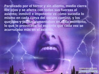 Paralizado por el terror y sin aliento, medio cierra los  ojos y se aferra con todas sus fuerzas al asiento; inmóvil e impotente ve cómo sucedía lo mismo en cada curva del oscuro camino, y los quejidos y jadeos aumentaban en cada momento, lo que le provocaba tal espanto que cada vez se acurrucaba más en el asiento.  