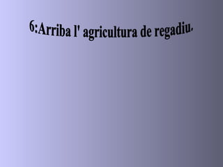6:Arriba l' agricultura de regadiu. 