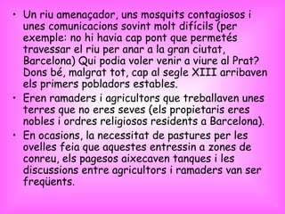 Un riu amenaçador, uns mosquits contagiosos i unes comunicacions sovint molt difícils (per exemple: no hi havia cap pont que permetés travessar el riu per anar a la gran ciutat, Barcelona) Qui podia voler venir a viure al Prat? Dons bé, malgrat tot, cap al segle XIII arribaven els primers pobladors estables. Eren ramaders i agricultors que treballaven unes terres que no eres seves (els propietaris eres nobles i ordres religiosos residents a Barcelona).  En ocasions, la necessitat de pastures per les ovelles feia que aquestes entressin a zones de conreu, els pagesos aixecaven tanques i les discussions entre agricultors i ramaders van ser freqüents. 