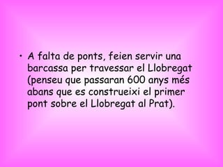 A falta de ponts, feien servir una barcassa per travessar el Llobregat (penseu que passaran 600 anys més abans que es construeixi el primer pont sobre el Llobregat al Prat).  