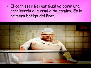 El carnisser Bernat Gual va obrir una carnisseria a la cruïlla de camins. Es la primera botiga del Prat. 