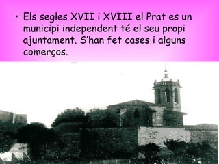 Els segles XVII i XVIII el Prat es un municipi independent té el seu propi ajuntament. S’han fet cases i alguns comerços. 