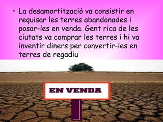 La desamortització va consistir en requisar les terres abandonades i posar-les en venda. Gent rica de les ciutats va comprar les terres i hi va inventir diners per convertir-les en terres de regadiu  