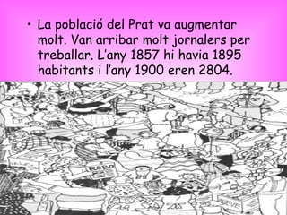 La població del Prat va augmentar molt. Van arribar molt jornalers per treballar. L’any 1857 hi havia 1895 habitants i l’any 1900 eren 2804. 